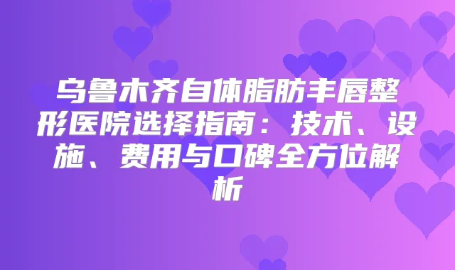 乌鲁木齐自体脂肪丰唇整形医院选择指南：技术、设施、费用与口碑全方位解析