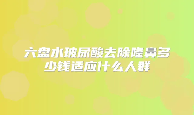 六盘水玻尿酸去除隆鼻多少钱适应什么人群