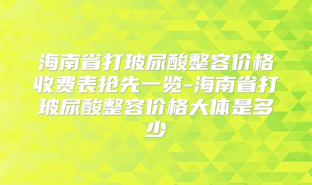 海南省打玻尿酸整容价格收费表抢先一览-海南省打玻尿酸整容价格大体是多少