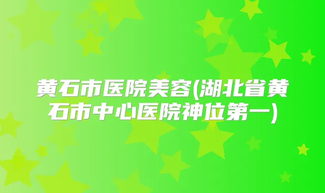 黄石市医院美容(湖北省黄石市中心医院神位第一)