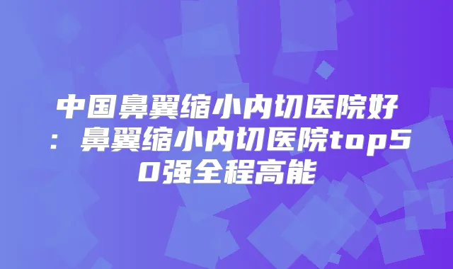 中国鼻翼缩小内切医院好：鼻翼缩小内切医院top50强全程高能