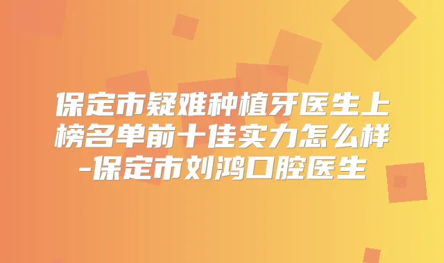 保定市疑难种植牙医生上榜名单前十佳实力怎么样-保定市刘鸿口腔医生