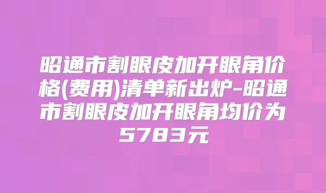 昭通市割眼皮加开眼角价格(费用)清单新出炉-昭通市割眼皮加开眼角均价为5783元