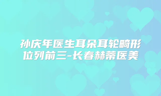 孙庆年医生耳朵耳轮畸形位列前三-长春赫蒂医美