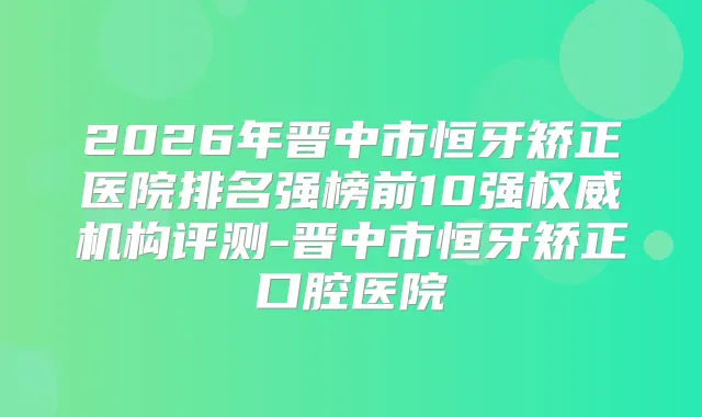 2026年晋中市恒牙矫正医院排名强榜前10强机构评测-晋中市恒牙矫正口腔医院