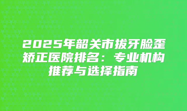 2025年韶关市拔牙脸歪矫正医院排名:专业机构推荐与选择指南