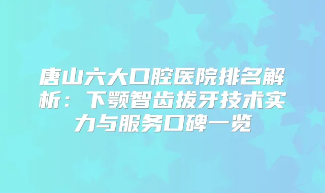 唐山六大口腔医院排名解析：下颚智齿拔牙技术实力与服务口碑一览