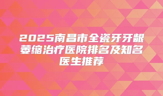 2025南昌市全瓷牙牙龈萎缩医院排名及知名医生推荐