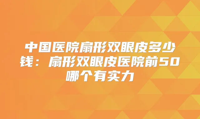 中国医院扇形双眼皮多少钱：扇形双眼皮医院前50哪个有实力