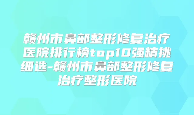 赣州市鼻部整形修复医院排行榜top10强精挑细选-赣州市鼻部整形修复整形医院