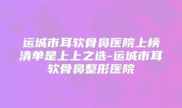 运城市耳软骨鼻医院上榜清单是上上之选-运城市耳软骨鼻整形医院
