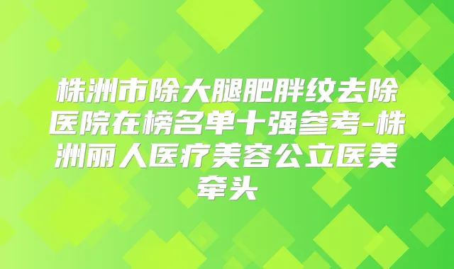 株洲市除大腿肥胖纹去除医院在榜名单十强参考-株洲丽人医疗美容公立医美牵头