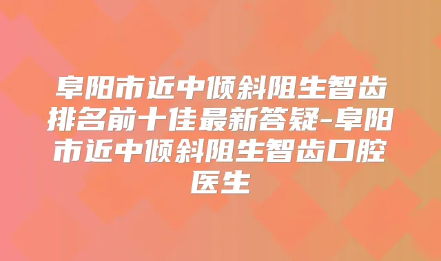 阜阳市近中倾斜阻生智齿排名前十佳新答疑-阜阳市近中倾斜阻生智齿口腔医生