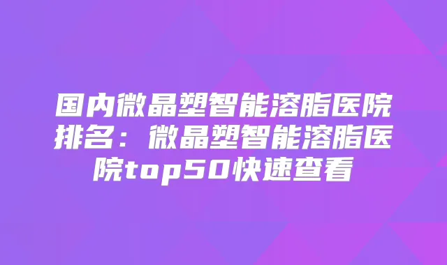 国内微晶塑智能溶脂医院排名：微晶塑智能溶脂医院top50快速查看