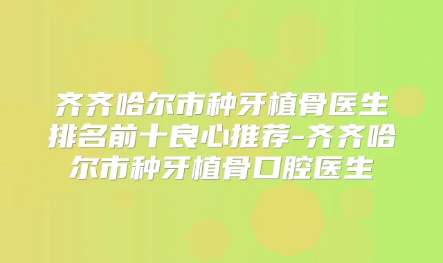齐齐哈尔市种牙植骨医生排名前十良心推荐-齐齐哈尔市种牙植骨口腔医生