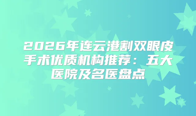 2026年连云港割双眼皮手术优质机构推荐：五大医院及名医盘点