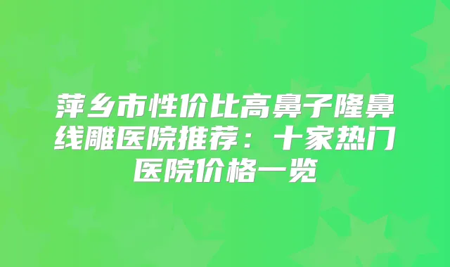 萍乡市性价比高鼻子隆鼻线雕医院推荐：十家热门医院价格一览