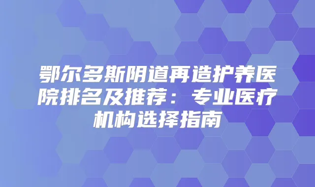 鄂尔多斯阴道再造护养医院排名及推荐：专业医疗机构选择指南