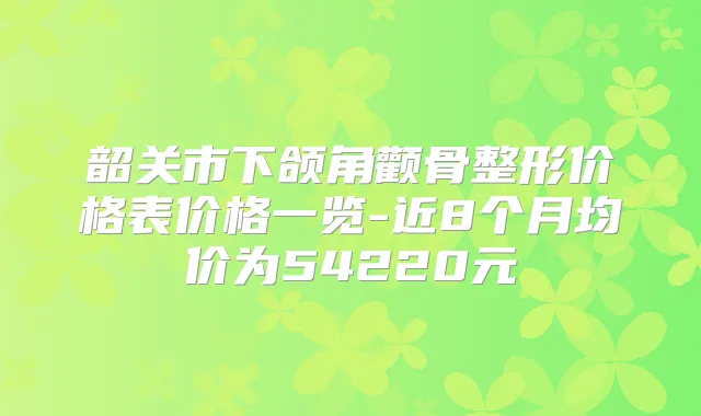 韶关市下颌角颧骨整形价格表价格一览-近8个月均价为54220元