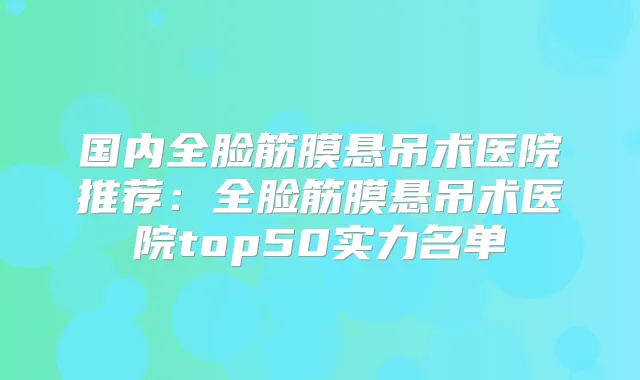 国内全脸筋膜悬吊术医院推荐：全脸筋膜悬吊术医院top50实力名单