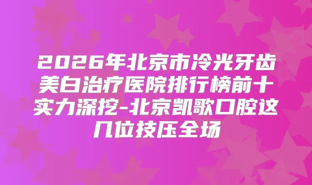 2026年北京市冷光牙齿美白医院排行榜前十实力深挖-北京凯歌口腔这几位技压全场