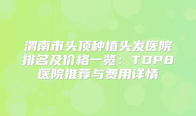 渭南市头顶种植头发医院排名及价格一览：TOP8医院推荐与费用详情