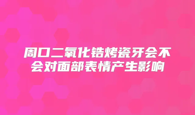 周口二氧化锆烤瓷牙会不会对面部表情产生影响