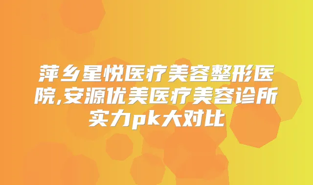 萍乡星悦医疗美容整形医院,安源优美医疗美容诊所实力pk大对比