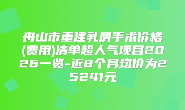 舟山市重建乳房手术价格(费用)清单超人气项目2026一览-近8个月均价为25241元
