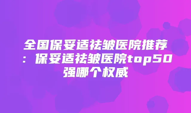 全国祛皱医院推荐:祛皱医院top50强哪个