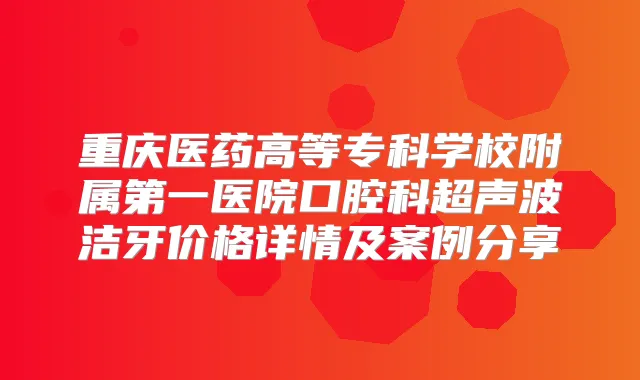 重庆医药高等专科学校附属第一医院口腔科超声波洁牙价格详情及案例分享