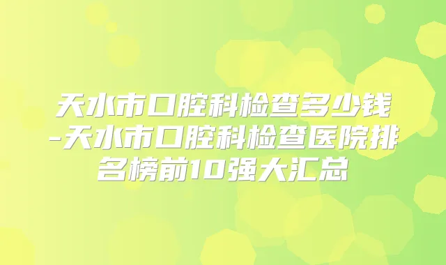 天水市口腔科检查多少钱-天水市口腔科检查医院排名榜前10强大汇总