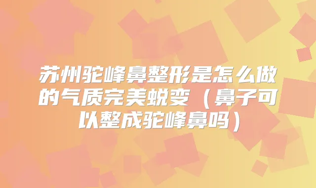苏州驼峰鼻整形是怎么做的气质蜕变（鼻子可以整成驼峰鼻吗）