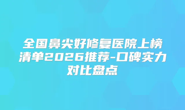 全国鼻尖好修复医院上榜清单2026推荐-口碑实力对比盘点