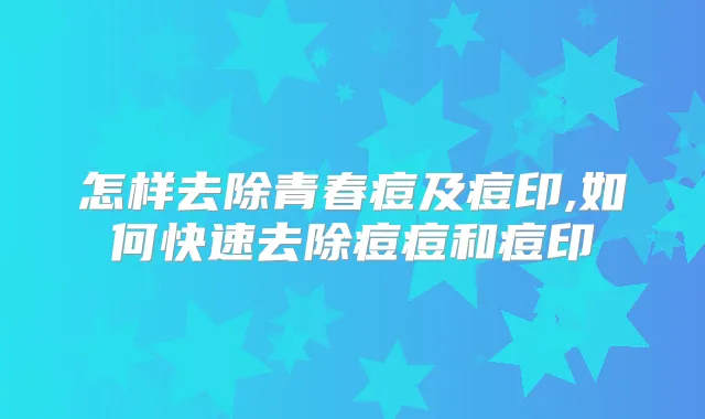 怎样去除青春痘及痘印,如何快速去除痘痘和痘印