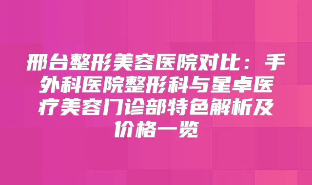 邢台整形美容医院对比：手外科医院整形科与星卓医疗美容门诊部特色解析及价格一览