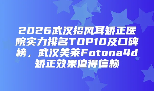 2026武汉招风耳矫正医院实力排名TOP10及口碑榜，武汉美莱Fotona4d矫正效果值得信赖