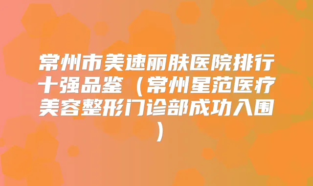 常州市美速丽肤医院排行十强品鉴(常州星范医疗美容整形门诊部成功入围)