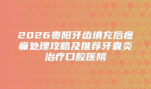 2026贵阳牙齿填充后疼痛处理攻略及推荐牙囊炎口腔医院