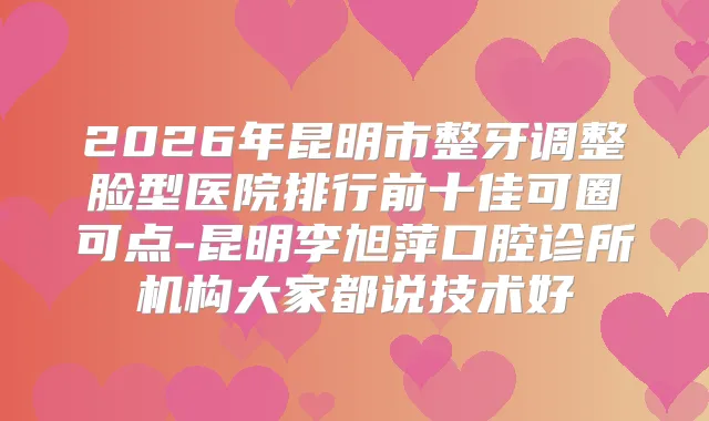 2026年昆明市整牙调整脸型医院排行前十佳可圈可点-昆明李旭萍口腔诊所机构大家都说技术好