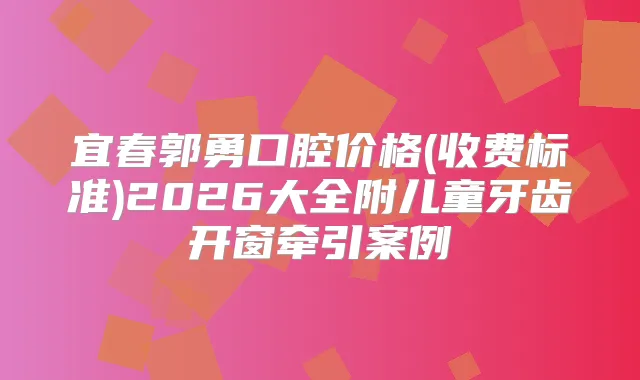 宜春郭勇口腔价格(收费标准)2026大全附儿童牙齿开窗牵引案例