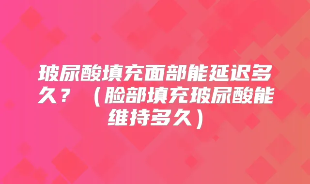 玻尿酸填充面部能延迟多久？（脸部填充玻尿酸能维持多久）