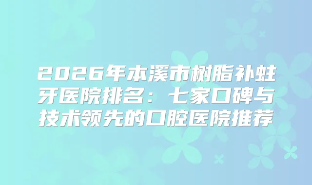 2026年本溪市树脂补蛀牙医院排名：七家口碑与技术领先的口腔医院推荐
