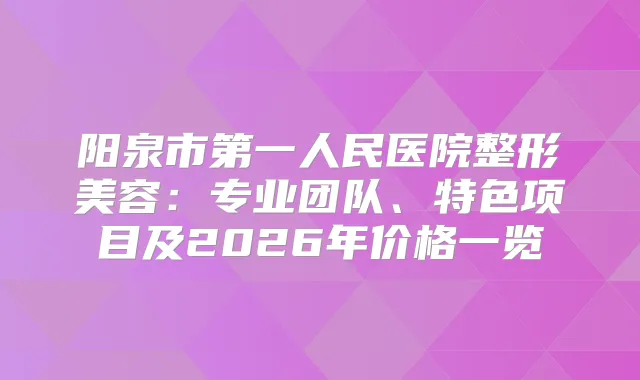 阳泉市第一人民医院整形美容:专业团队、特色项目及2026年价格一览