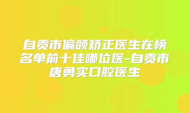 自贡市偏颌矫正医生在榜名单前十佳哪位医-自贡市唐勇实口腔医生