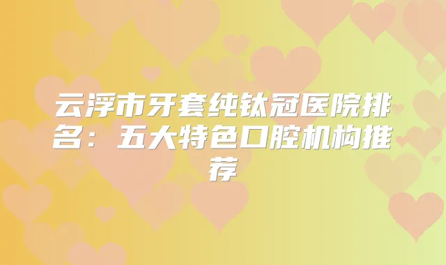 云浮市牙套纯钛冠医院排名：五大特色口腔机构推荐