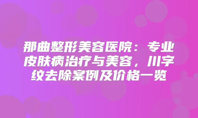 那曲整形美容医院：专业皮肤病与美容，川字纹去除案例及价格一览