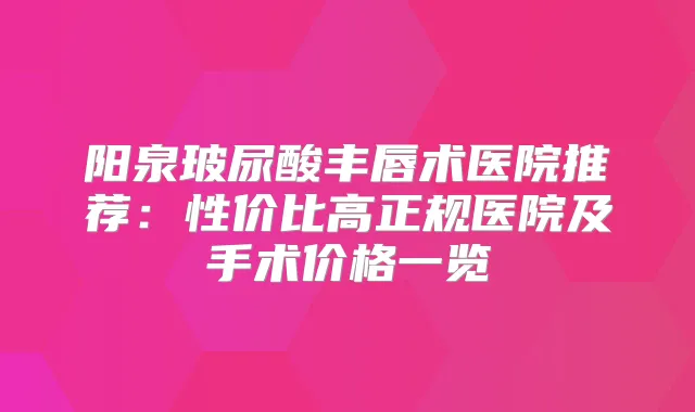 阳泉玻尿酸丰唇术医院推荐:性价比高正规医院及手术价格一览