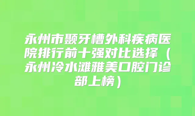 永州市颞牙槽外科疾病医院排行前十强对比选择（永州冷水滩雅美口腔门诊部上榜）