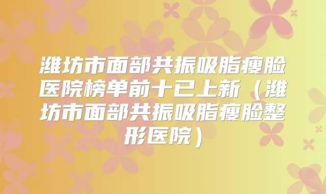 潍坊市面部共振吸脂瘦脸医院榜单前十已上新（潍坊市面部共振吸脂瘦脸整形医院）